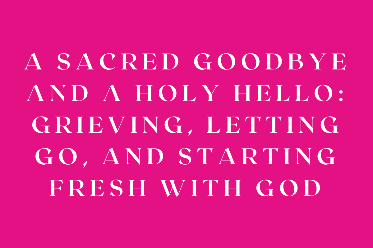 A Sacred Goodbye and a Holy Hello: Grieving, Letting Go, and Starting Fresh with God