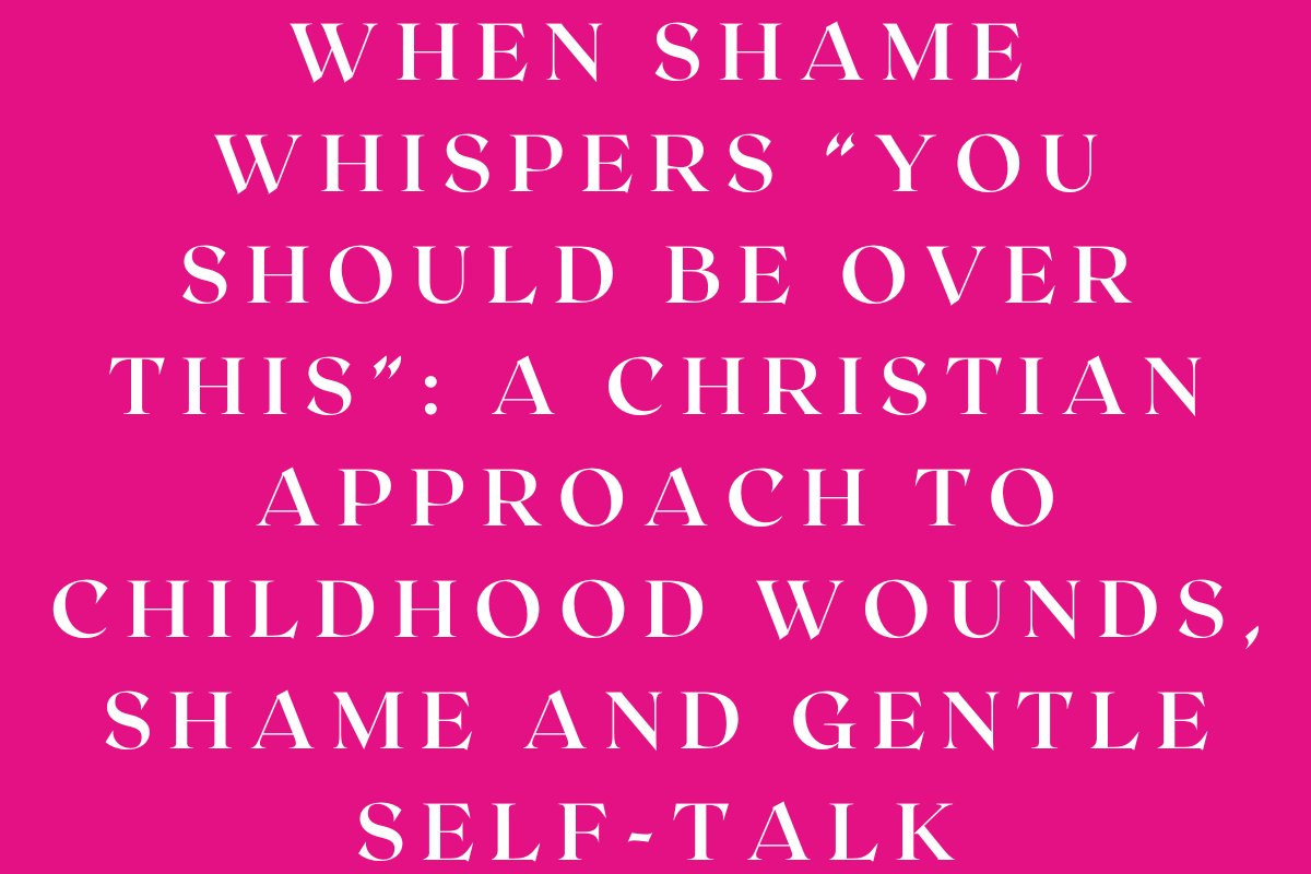 When Shame Whispers “You Should Be Over This”: A Christian Approach to Childhood Wounds, Shame and Gentle Self-Talk