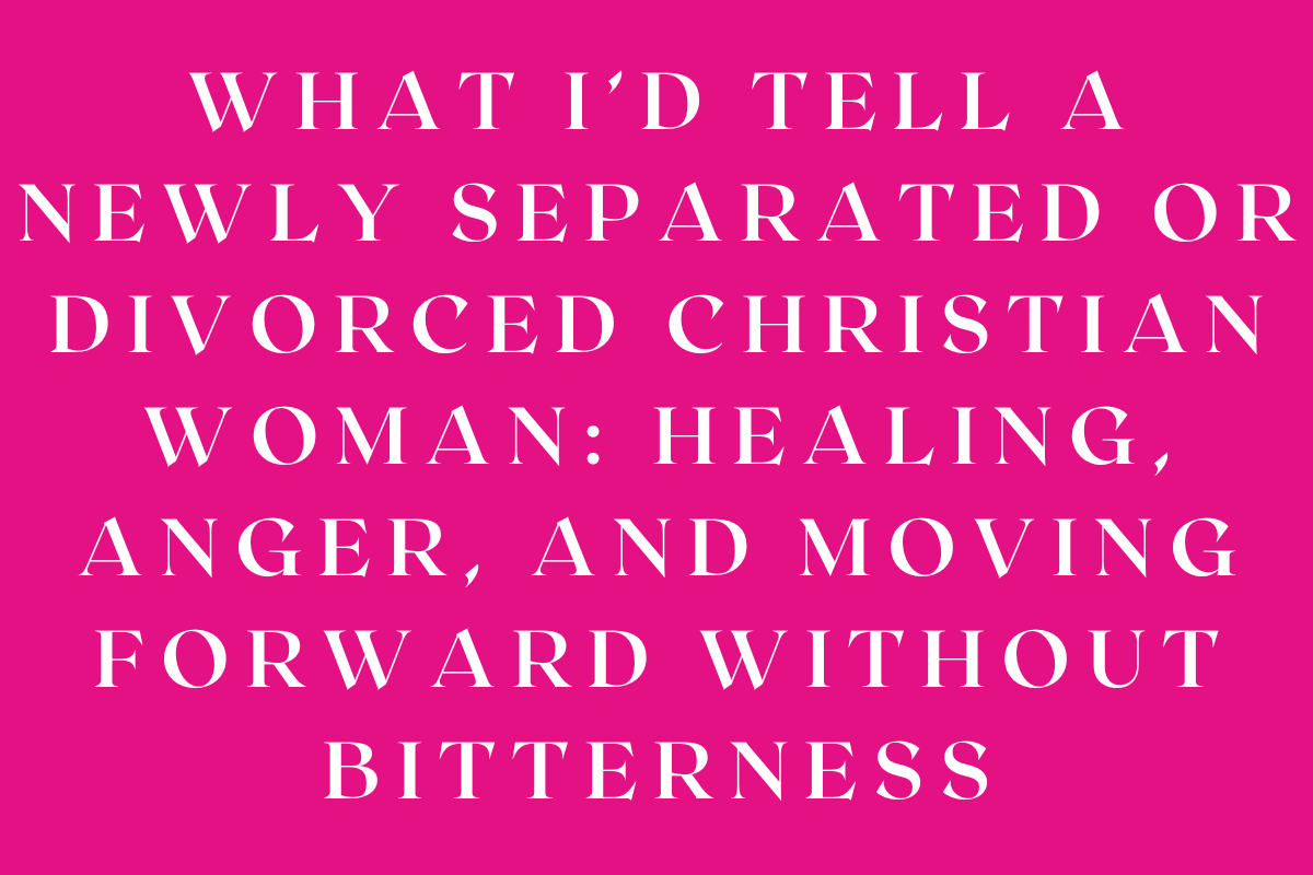 What I’d Tell a Newly Separated or Divorced Christian Woman: Healing, Anger, and Moving Forward Without Bitterness