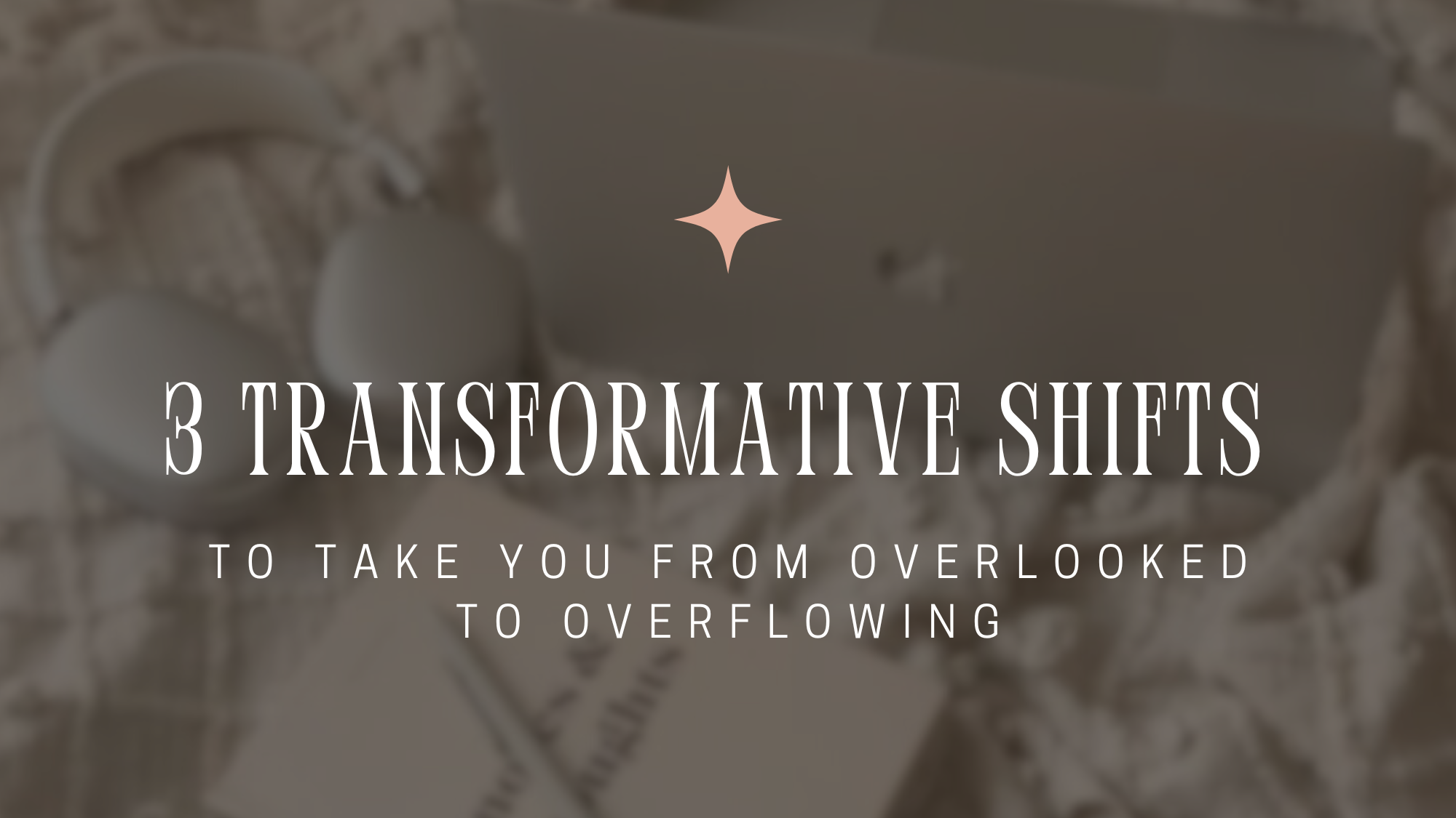 3 Transformative Shifts to Take You From Overlooked to Overflowing