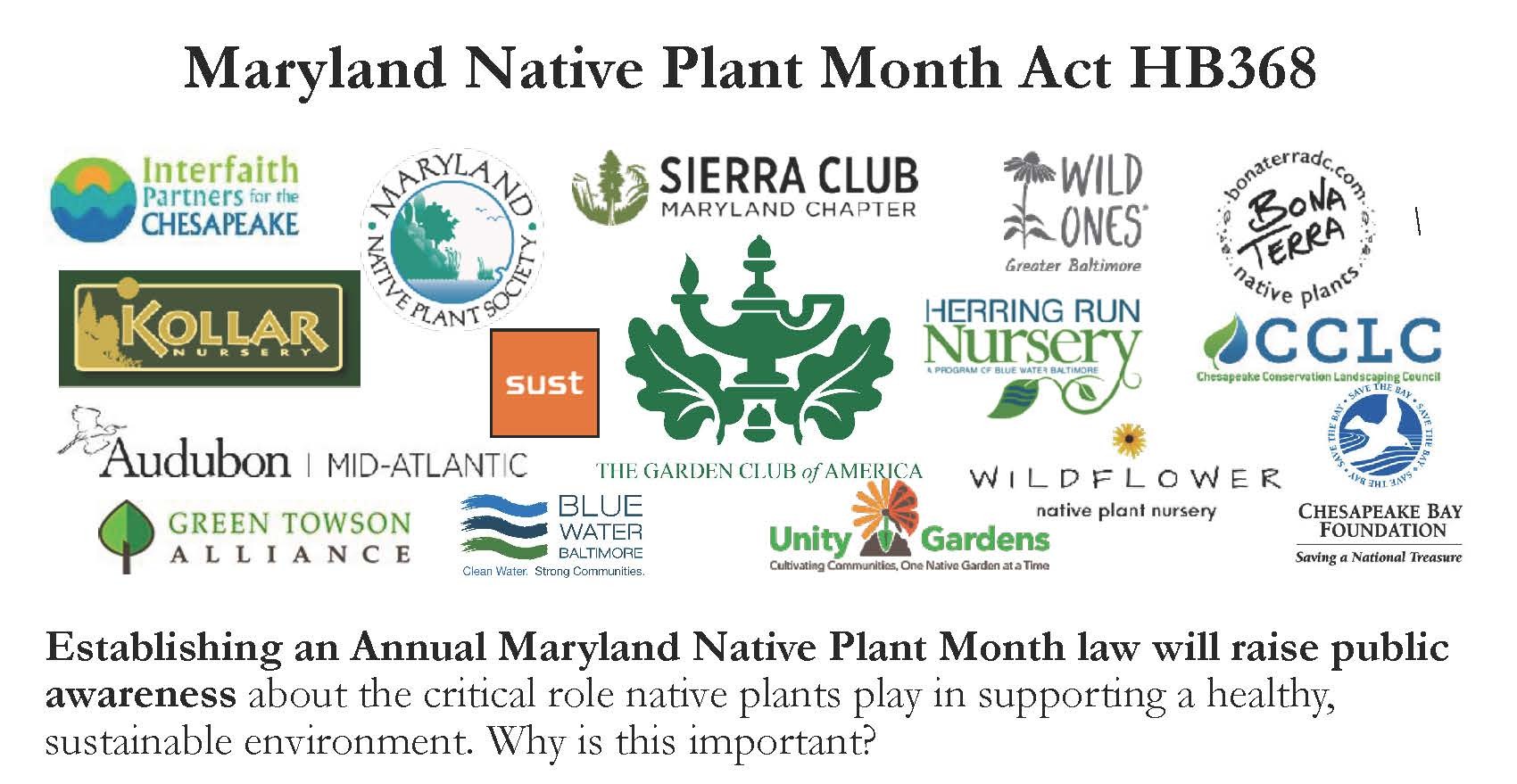 Maryland Native Plant Month Act HB368. Logos of 16 organizational partners. Establishing an Annual Maryland Nativ e Plant Month law will raise pulbic awareness abot the critical role native plants play in supporting a healthy, sustainable environment. Why is this important?