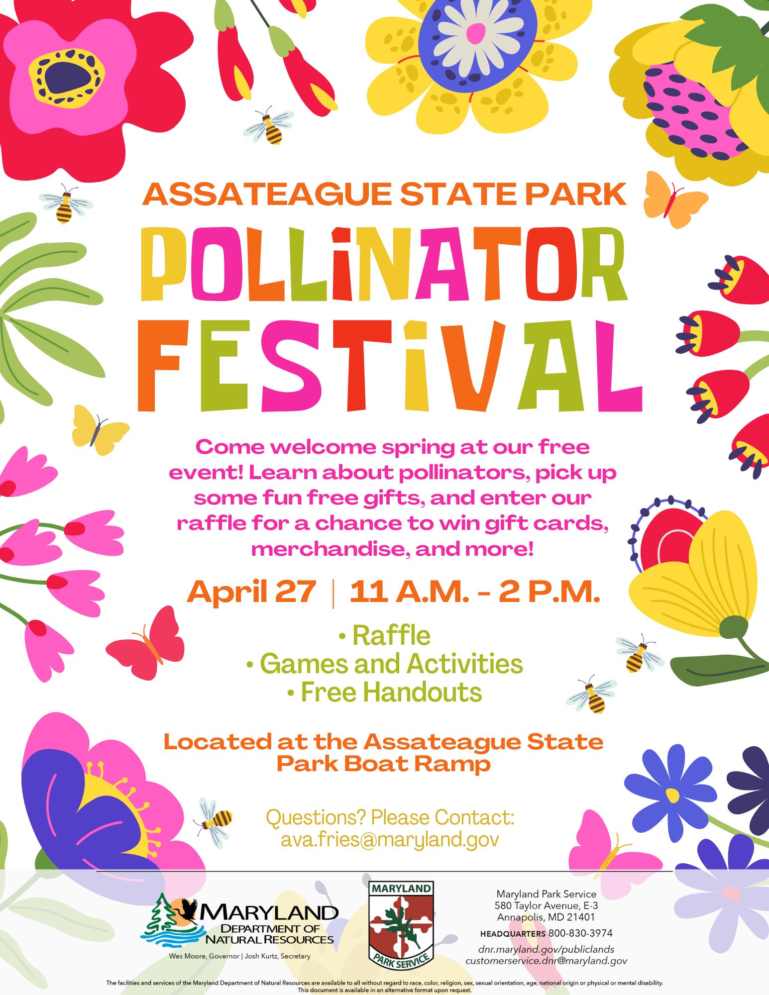 Background border is full of colorful cartoon flowers and pollinators. Assateague State Park Pollinator Festival. Come welcome spring at our free event! Learn about pollinators, pick up some fun free gifts, and enter our raffle for a chance to win gift cards, merchandise, and more! April 27 | 11 A.M. to 2 P.M. Raffle. Games and Activities. Free Handours. Located at the Assateague State Park Boat Ramp. Questions? Please Contacts ava.fries@maryland.gov. Maryland Department of Natural Resources logo and Maryland Park Service logo and contact information. The facilities and services of the Maryland Department of Natural Resources are available to all without regard to race, color, religion, sex, sexual orientation, age, national origin or physical or mental disability.  This document available in alternative format upon request.