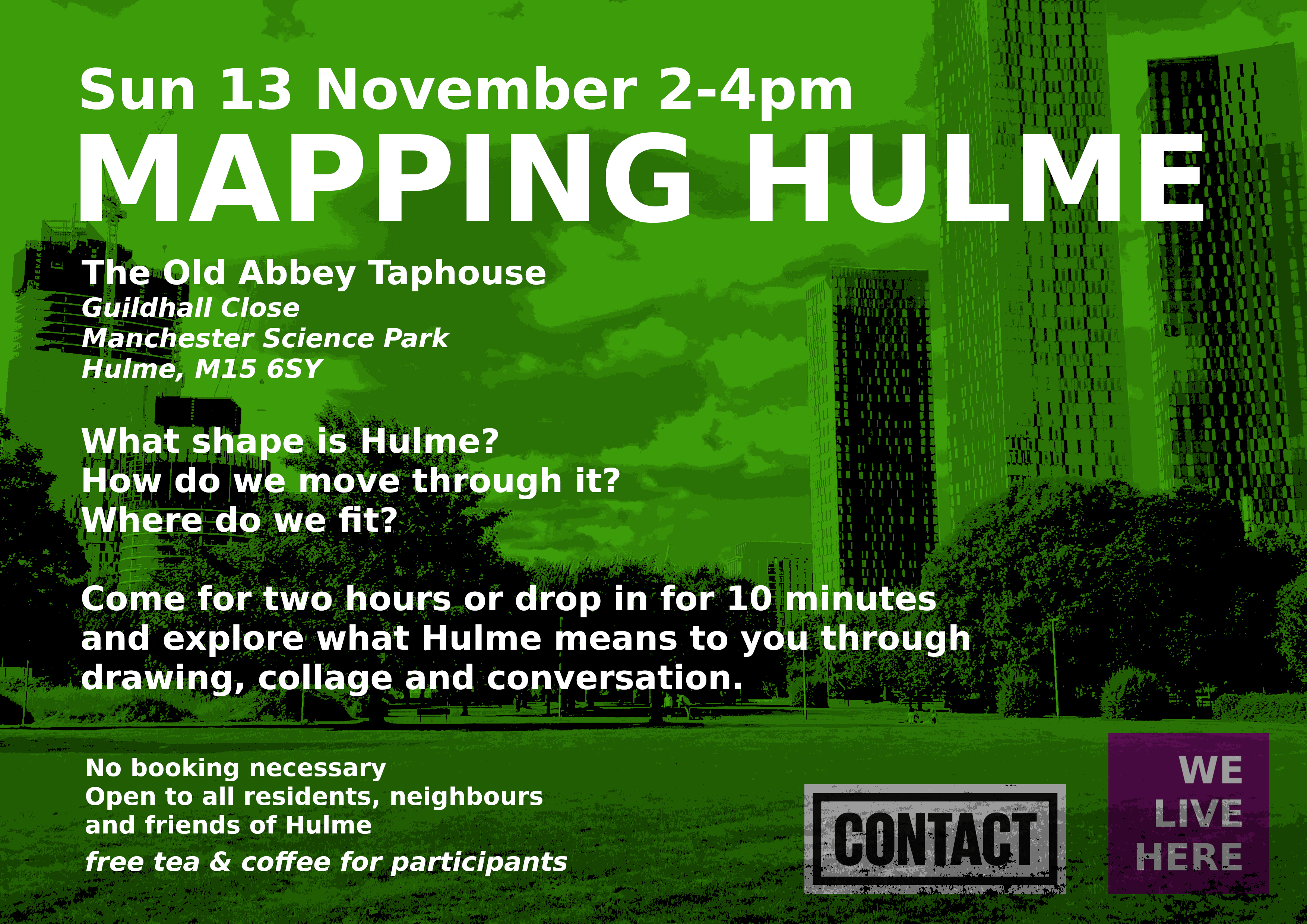 E-flyer for 'Mapping Hulme'. Photo of Hulme Park, with a green tint, overlaid with white text: Sun 13 November, Mapping Hulme, The Old Abbey Taphouse, Guildhall Close, Manchester Science Park, Hulme, M15 6SY, What shape is Hulme? How do we move through it? Where do we fit? Come for two hours or drop in for 10 minutes and explore what Hulme means to you through drawing, collage and conversation. No booking necessary, Open to all residents, neighbours and friends of Hulme, free tea and coffee for participants
