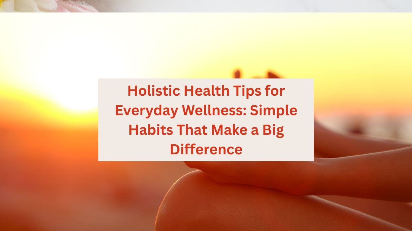 Holistic Health Tips for Everyday Wellness: Simple Habits That Make a Big Difference