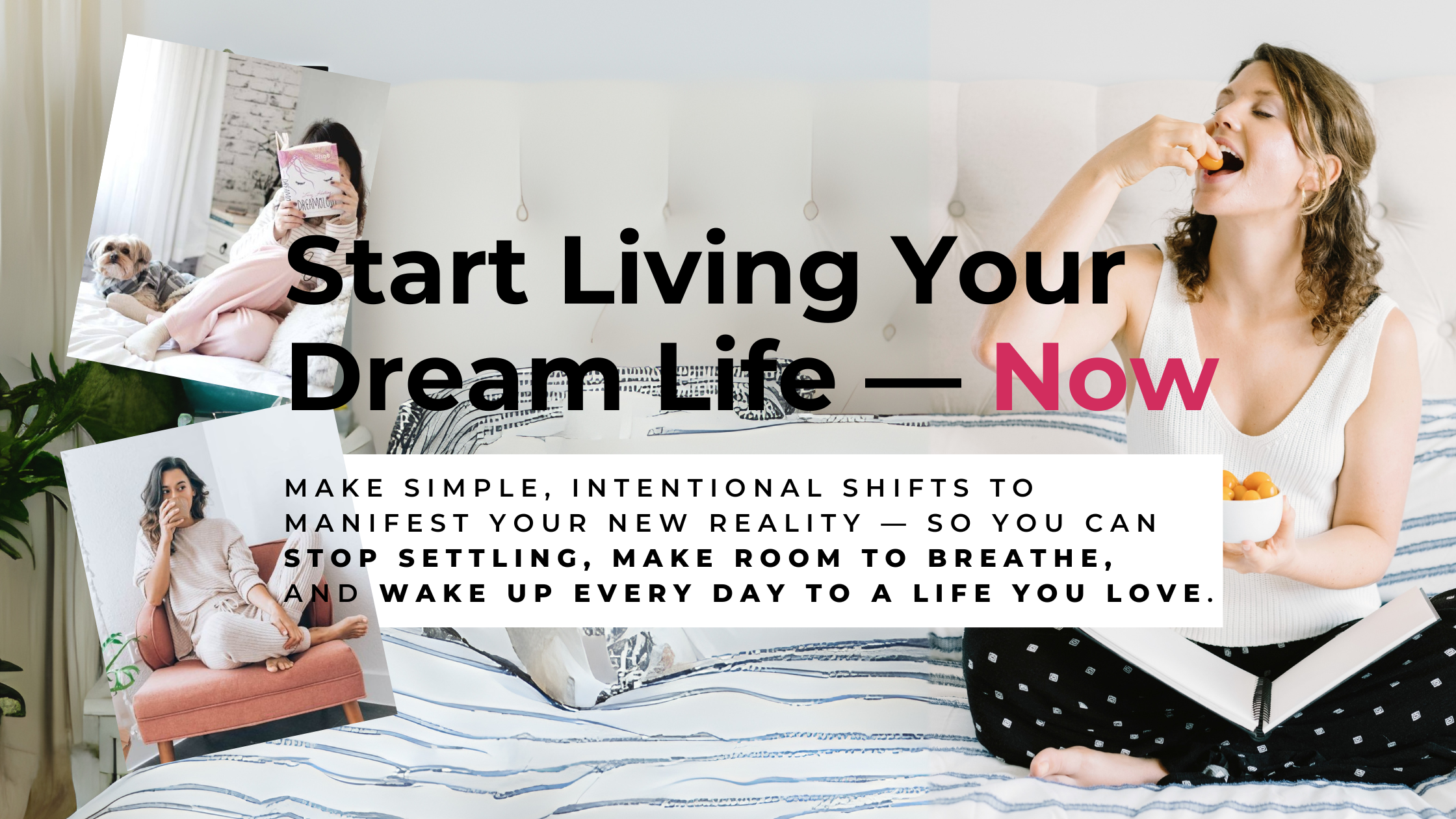 Start Living Your Dream Life — Now. Make simple, intentional shifts to manifest your new reality — so you can stop settling, make room to breathe,  and wake up every day to a life you love.