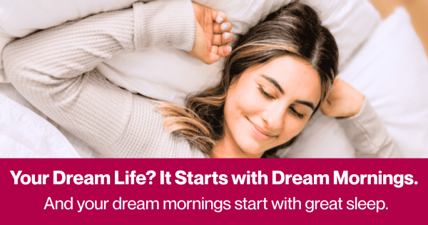 Your dream life? It starts with dream mornings. And your dream mornings start with great sleep.