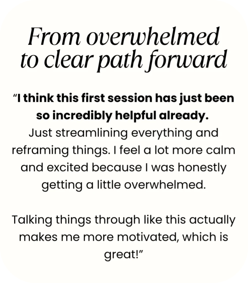 Testimonial quote: From overwhelmed to clear path forward - "I think this first session has just been so incredibly helpful already. Just streamlining everything and reframing things. I feel a lot more calm and excited because I was honestly getting a little overwhelmed. Talking things through like this actually makes me more motivated, which is great!"