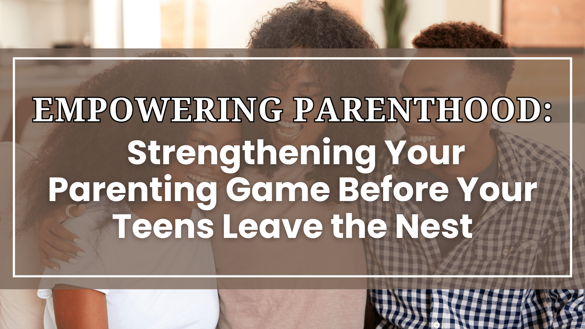 Strengthening Your Parenting Game Before Your Teens Leave the Nest