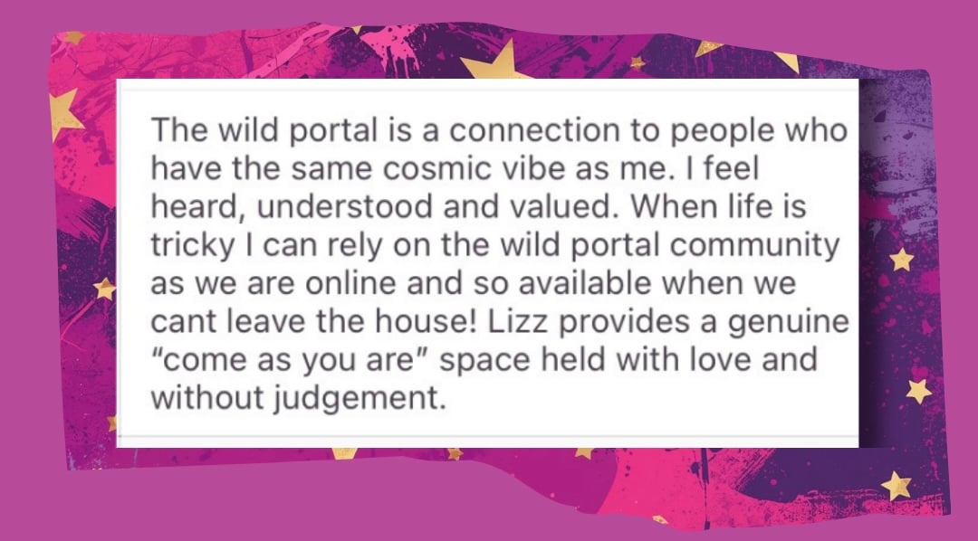 The Wild portal is a connection to people who have the same cosmic vibes as me. I feel heard, understood and valued. when life is tricky I can rle4y on the wild portal community as we are online and so available when we can't leave the house! Lizz provides a genuine 