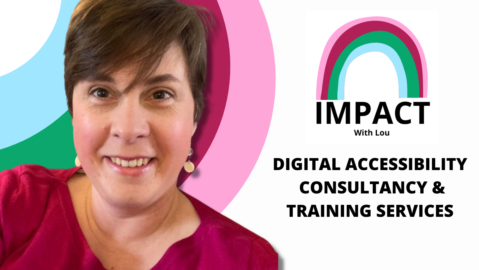 Graphic featuring the IMPACT with Lou logo, a rainbow in shades of pink, burgundy, green and light blue.  Underneath bold black text reads: Digital Accessibility Consultancy & Training Services.  To the left is a photo of Lou, a white female with short brown hair.  She is wearing a pink jumper and white dangly earrings.