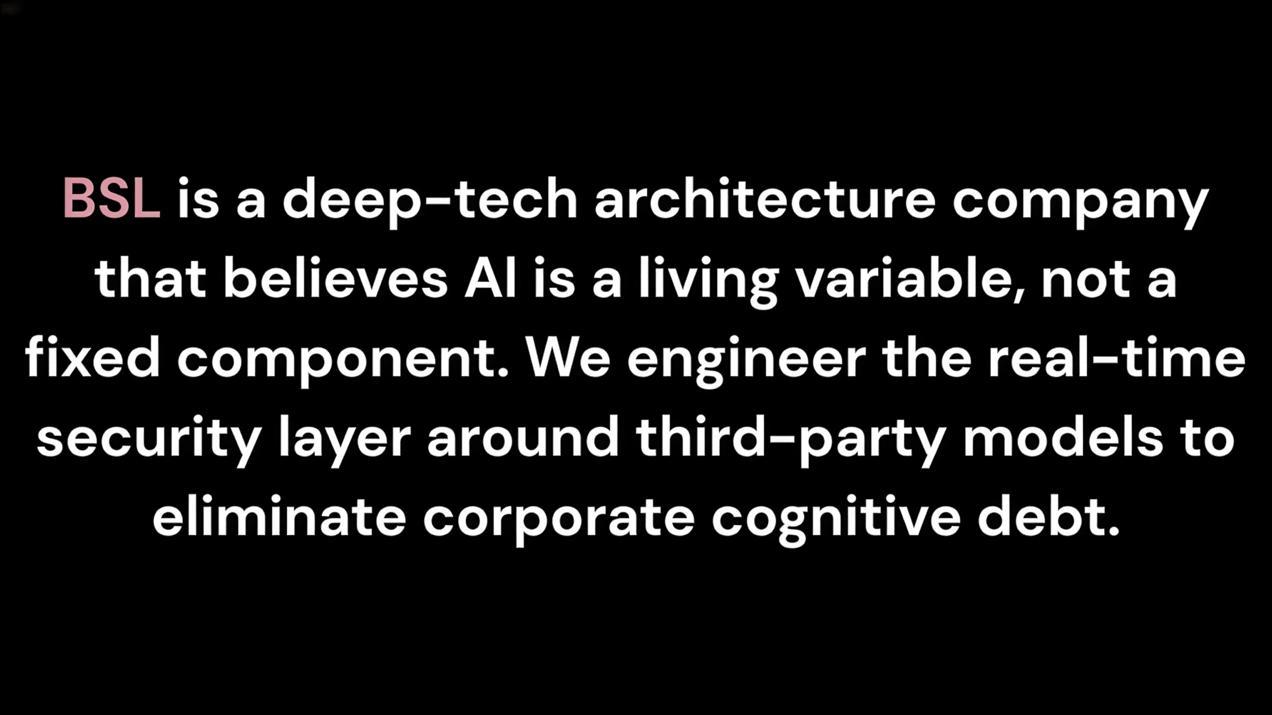 Text graphic on a solid black background stating: 'BSL is a deep-tech architecture company that believes AI is a living variable, not a fixed component. We engineer the real-time security layer around third-party models to eliminate corporate cognitive debt.' The word 'BSL' is highlighted in a soft pink accent color.