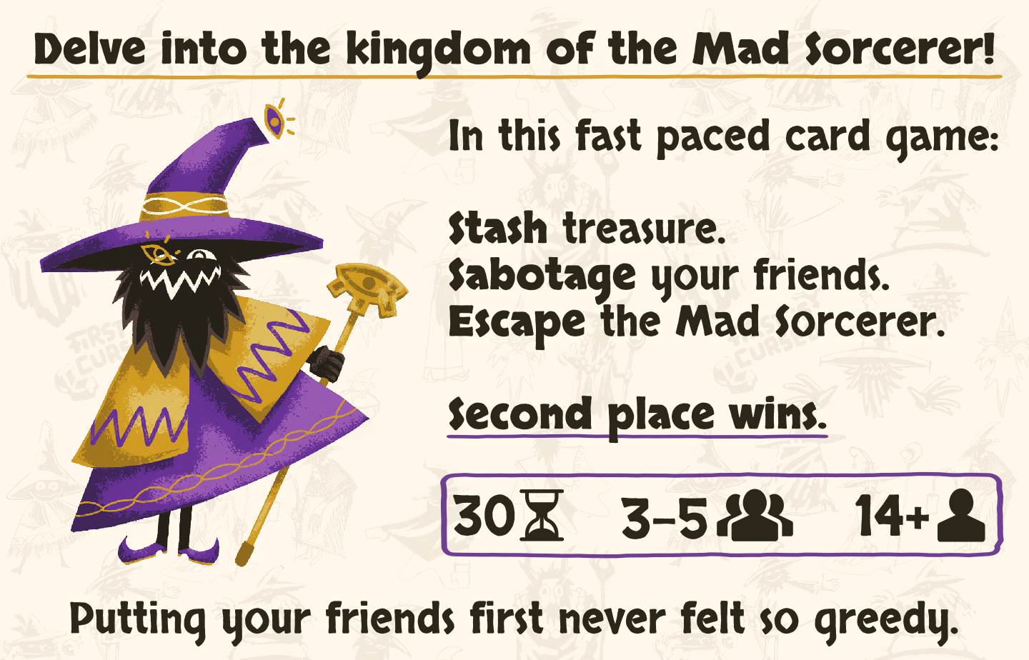 What is first is cursed? Delve into the cursed lands of the Mad Sorcerer! In this fast paced card game, take what you can, betray your friends, and claim victory with a unique twist: second place wins. Putting your friends first never felt so greedy. Light strategy card game. Board Game. Fun board game.