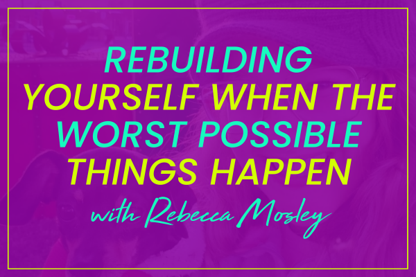 Rebecca Mosley on Rebuilding Yourself When the Worst Possible Things Happen