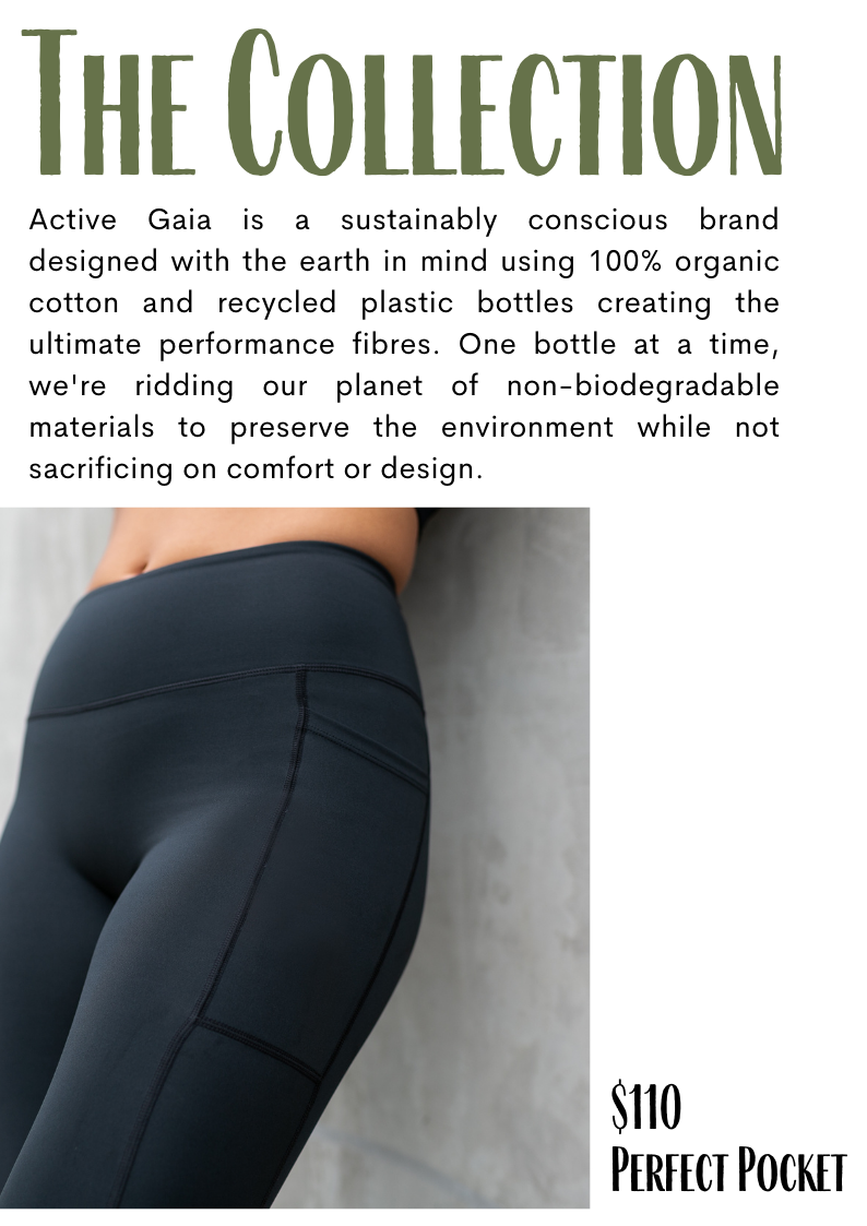 HE COLLECTION Active Gaia is a sustainably conscious brand designed with the earth in mind using 100% organic cotton and recycled plastic bottles creating the ultimate performance fibres. One bottle at a time, we're ridding our planet of non-biodegradable materials to preserve the environment while not sacrificing on comfort or design. 110 PERFECT POCKET 