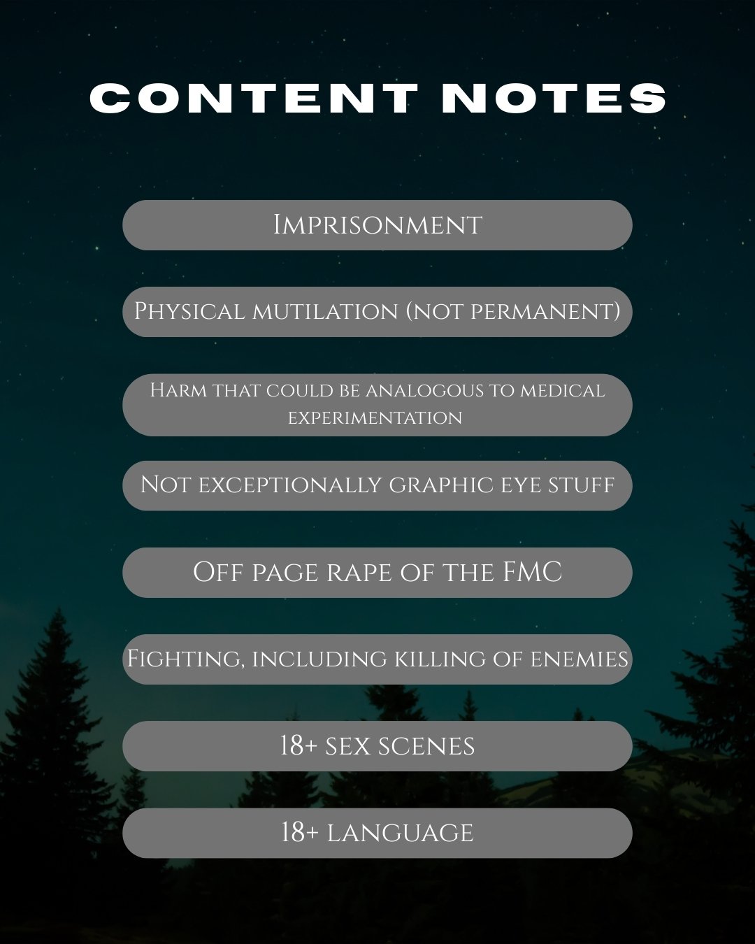 Graphic labelled content notes that says imprisonment, physical mutilation (not permanent),  harm that could be analogous to medical experimentation, not exceptionally graphic eye stuff, off page rape of the FMC, fighting, including killing of enemies, 18+ sex scenes, 18+ language