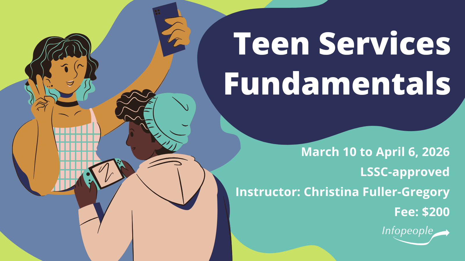 Teen Services Fundamentals - an Infopeople course. March 10 to April 6, 2026. LSSC-approved. Instructor: Christina Fuller-Gregory. Fee: $200. Two teenagers, one taking a selfie and the other playing a handheld video game.