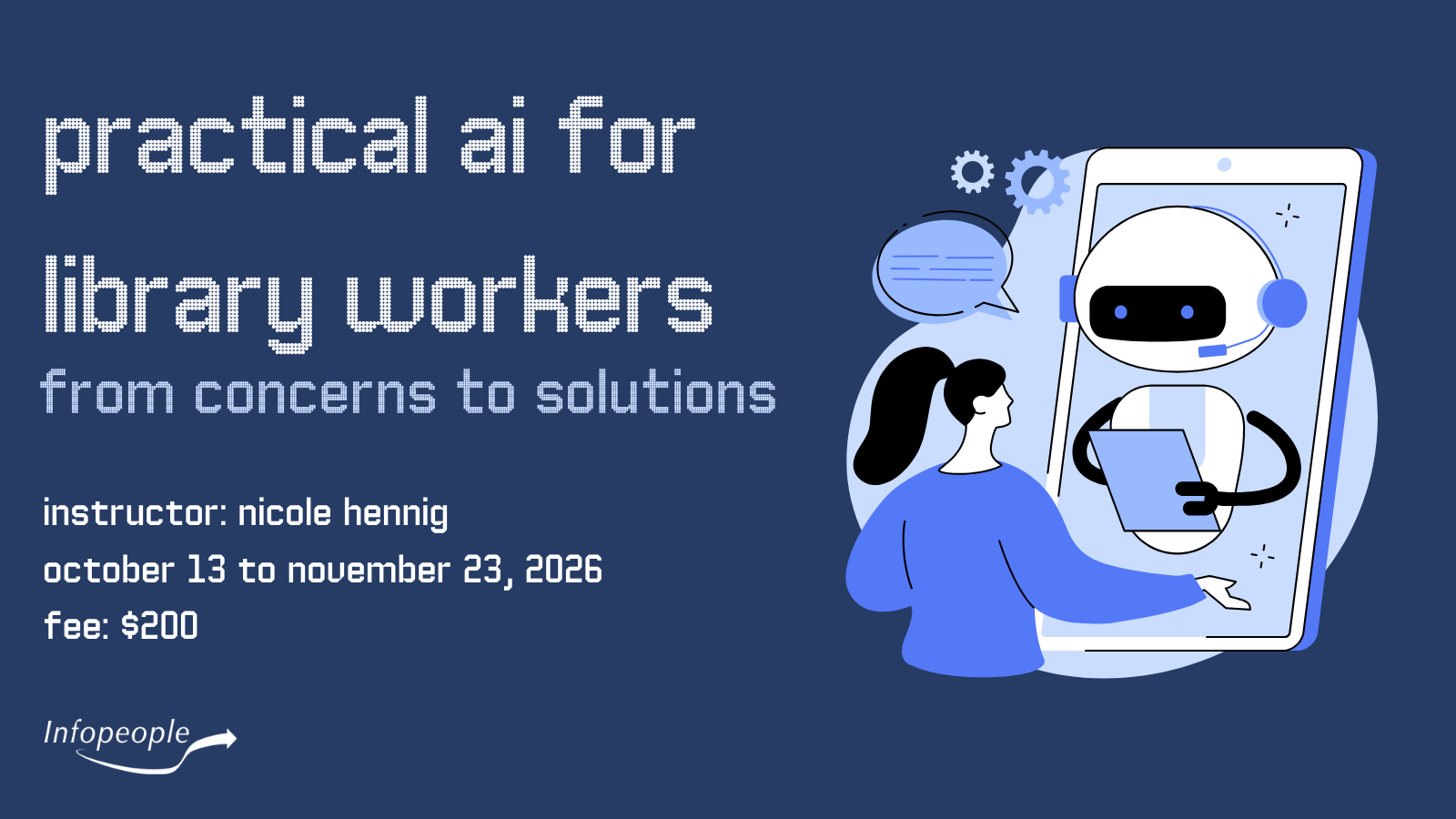 Practical AI for Library Workers: from concerns to solutions - an Infopeople course. Instructor: Nicole Hennig. October 13 to November 13, 2026. Fee: $200. A woman giving instructions to a tablet device with a robot on it taking notes.