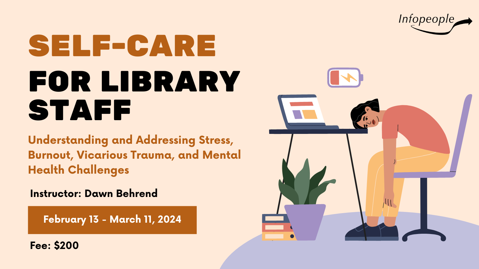 Self-Care for Library Staff: Understanding and addressing stress, burnout, vicarious trauma, and mental health challenges. An Infopeople course. Instructor: Dawn Behrend. February 13 to March 11, 2024. Fee: $200. A person working with their head on their desk and a hopeless expression as a battery above their head warns it is low.