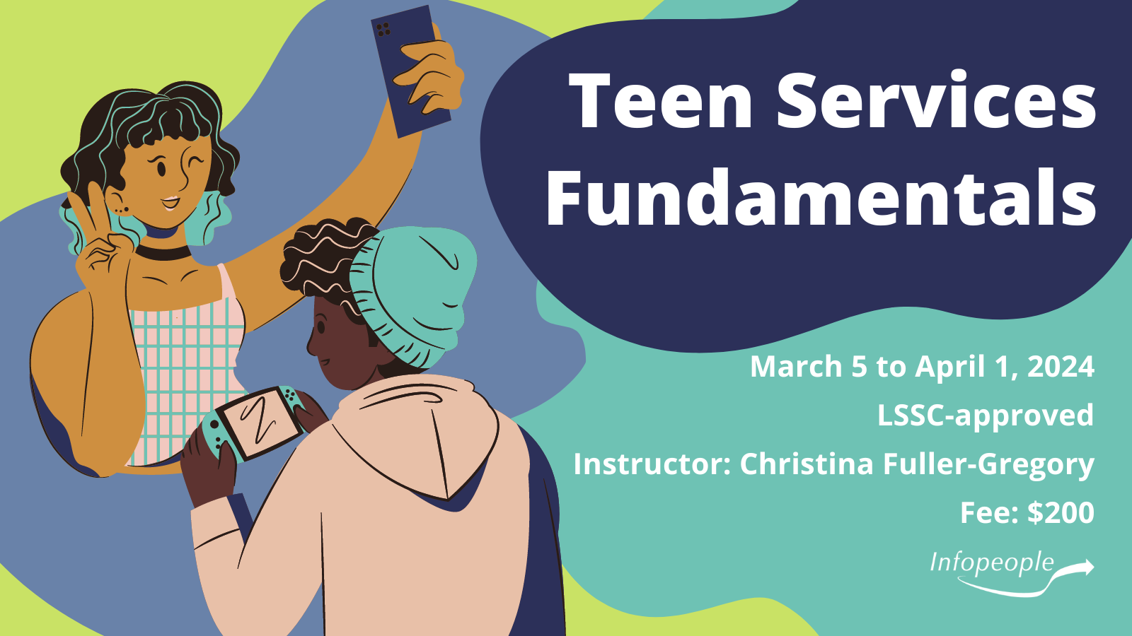 Teen Services Fundamentals - an Infopeople course. March 5 - April 1, 2024. LSSC-approved. Instructor: Christina Fuller-Gregory. Fee: $200. Two teenagers, one taking a selfie and the other playing a handheld video game.