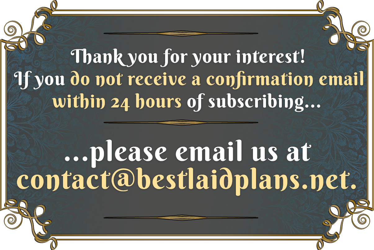 Thank you for your your interest! If you do not receive a confirmation email within 24 hours of subscribing... email us at contact@bestlaidplans.net.