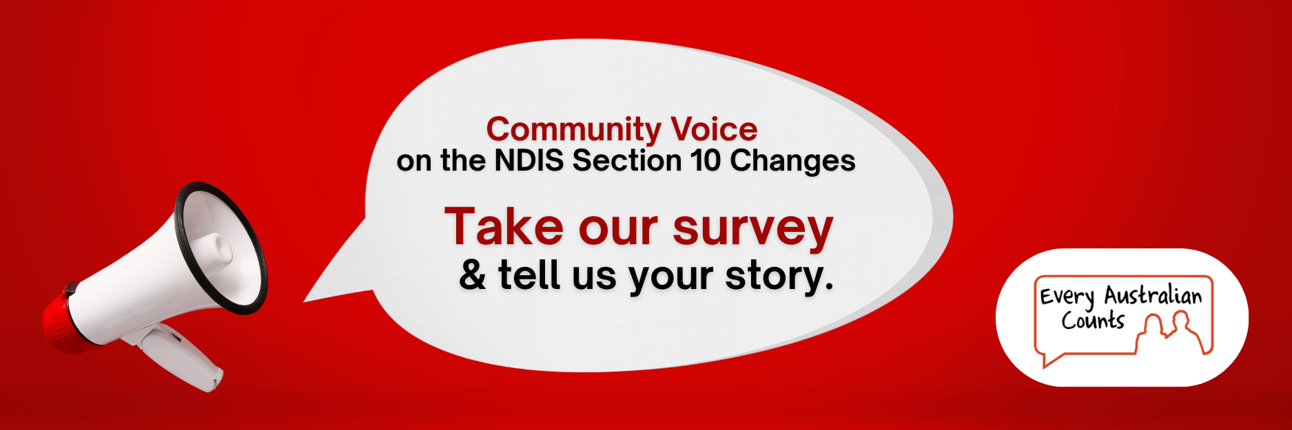 A red background with a large white speech bubble. Inside the bubble it says: “Community Voice on the NDIS Section 10 Changes. Take our survey & tell us your story.” A megaphone sits on the left, and the Every Australian Counts logo is on the right.