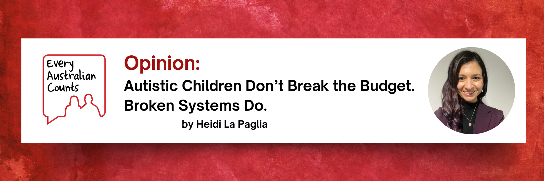 White box on a textured red background with the Every Australian Counts logo and text: “Opinion: Autistic Children Don’t Break the Budget. Broken Systems Do. by Heidi La Paglia.” On the right is a circular headshot of Heidi La Paglia smiling.