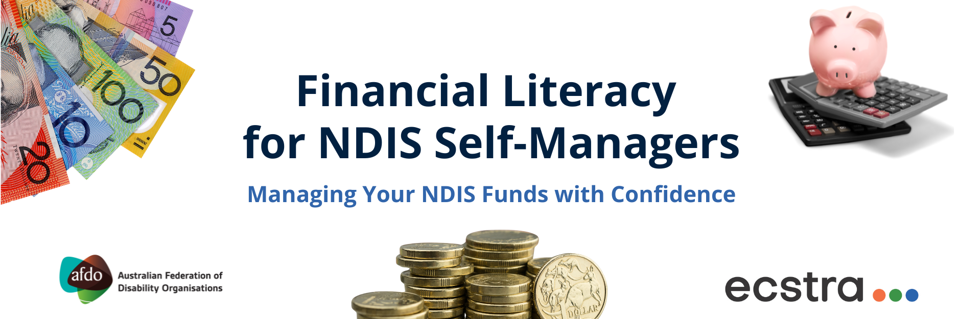 Banner with the title “Financial Literacy for NDIS Self-Managers – Managing Your NDIS Funds with Confidence.” On the left are fanned-out Australian banknotes, and on the right is a pink piggy bank sitting on top of two stacked calculators. At the bottom are stacked gold coins, the AFDO logo with the text “Australian Federation of Disability Organisations,” and the Ecstra Foundation logo.