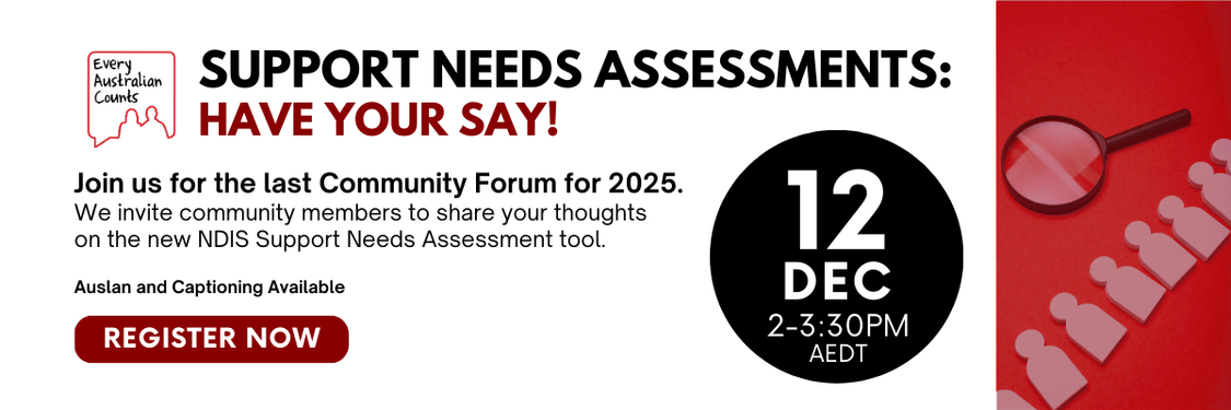 White box on a red background. Bold heading says “Support Needs Assessments: Have Your Say!” Text invites people to the last Community Forum for 2025 to share thoughts on the new NDIS Support Needs Assessment tool. Date and time shown as: “12 Dec, 2–3:30PM AEDT”. Includes note that Auslan and captioning will be available. A red “Register Now” button is shown. The Every Australian Counts logo appears at the top.