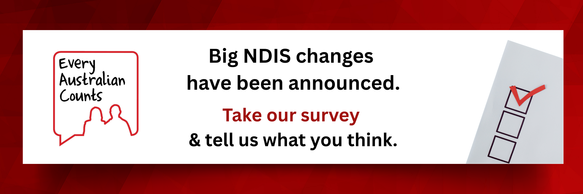 Graphic with a red background. On the left is the Every Australian Counts logo. Large black and red text reads: ‘Big NDIS changes have been announced. Take our survey & tell us what you think.’ On the right is a checklist with a red tick in the top box