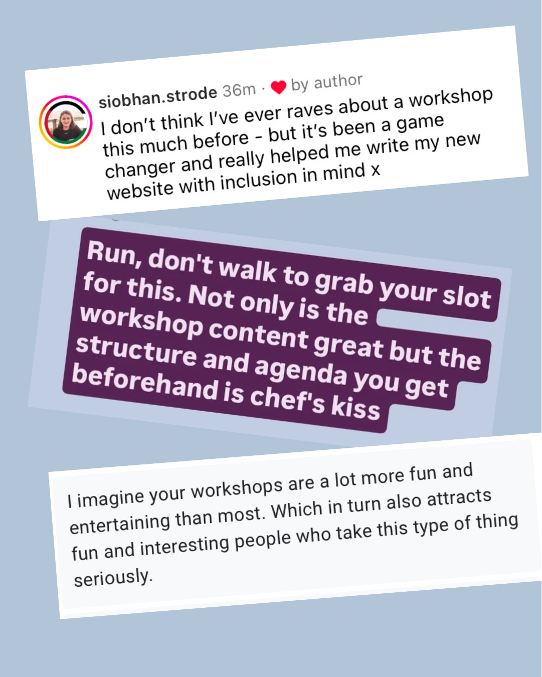screenshots of 3 testimonials. 1) I don't think I've ever raved about a workshop this much before - but it's been a game changer and really helped me write my new website with inclusion in mind. 2) Run, don't walk to grab your slot for this. Not only is the workshop content great but the structure and agenda you get beforehand is chefs kiss. 3) I imagine your workshops are a lot more fun and entertaining than most. Which in turn also attracts fun and interesting people who take this type of thing seriously.