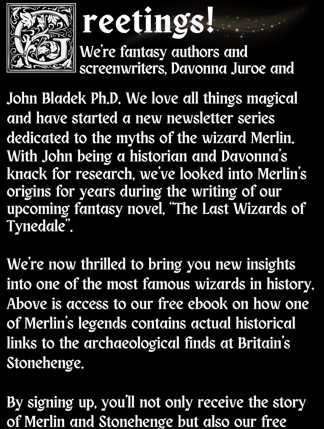 GREETINGS! We’re fantasy authors and screenwriters, Davonna Juroe and John Bladek Ph.D. We love all things magical and have started a new newsletter series dedicated to the myths of the wizard Merlin. With John being a historian and Davonna's knack for research, we've looked into Merlin's origins for years during the writing of our upcoming fantasy novel, “The Last Wizards of Tynedale”.   We're now thrilled to bring you new insights into one of the most famous wizards in history. Above is access to our free ebook on how one of Merlin's legends contains actual historical links to the archaeological finds at Britain's Stonehenge.  By signing up, you’ll not only receive the story of Merlin and Stonehenge but also our free wonder-filled monthly newsletter. Additionally, we’ll continue to celebrate and explore Merlin's history, magic, and legends in our newsletter series.  Thanks for stopping by!  There’s much more magic to come!  Your neighborhood wizards, Davonna and John