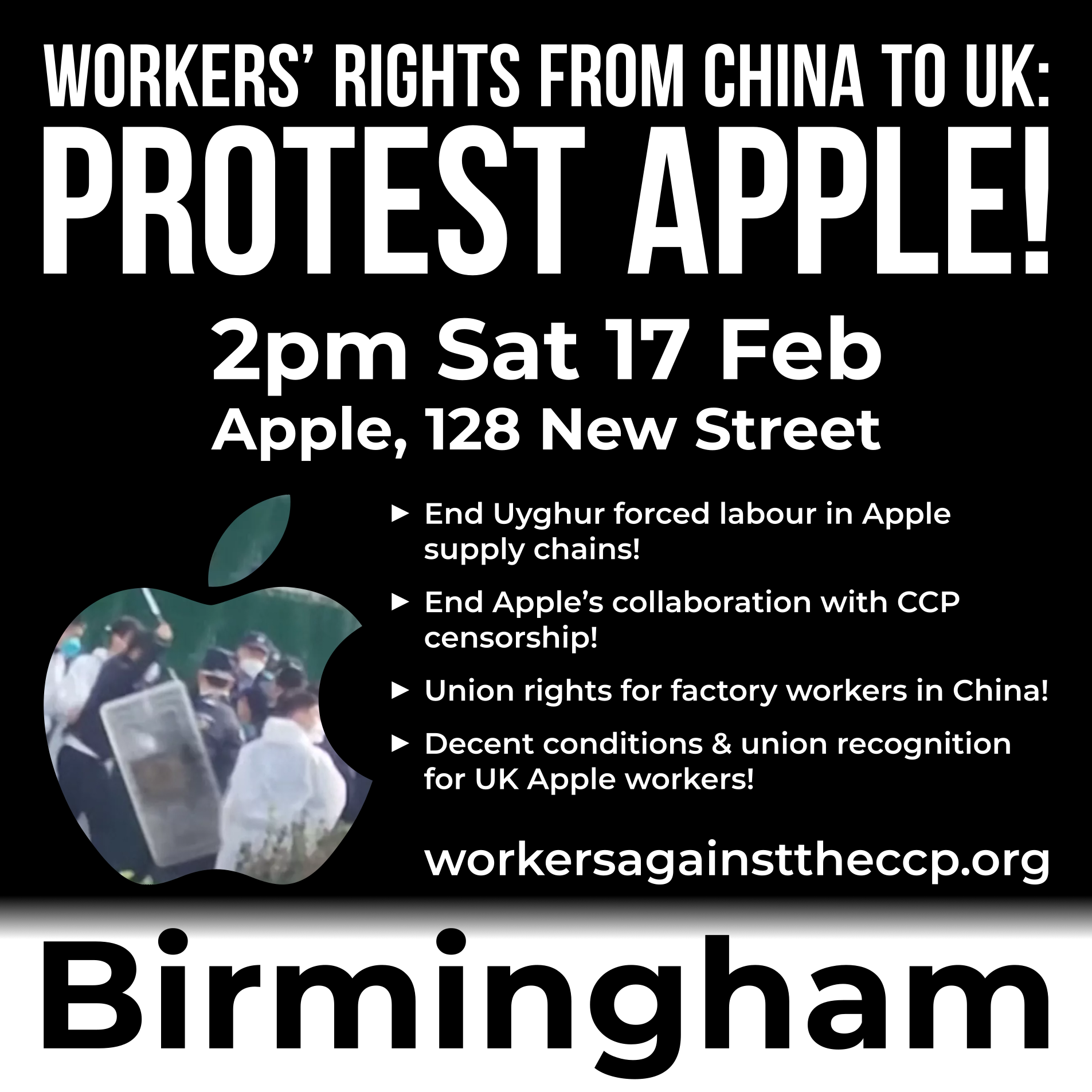 Graphic with an Apple logo cut-out photo of police in China attacking Apple factory workers as they protest, and text reading:  Workers’ rights from China to UK: Protest Apple!  2pm Saturday 17 February Apple, 128 New Street ► End Uyghur forced labour in Apple supply chains! ► End Apple’s collaboration with CCP censorship! ► Union rights for factory workers in China! ► Decent conditions & union recognition for UK Apple workers!  workersagainsttheccp.org Birmingham