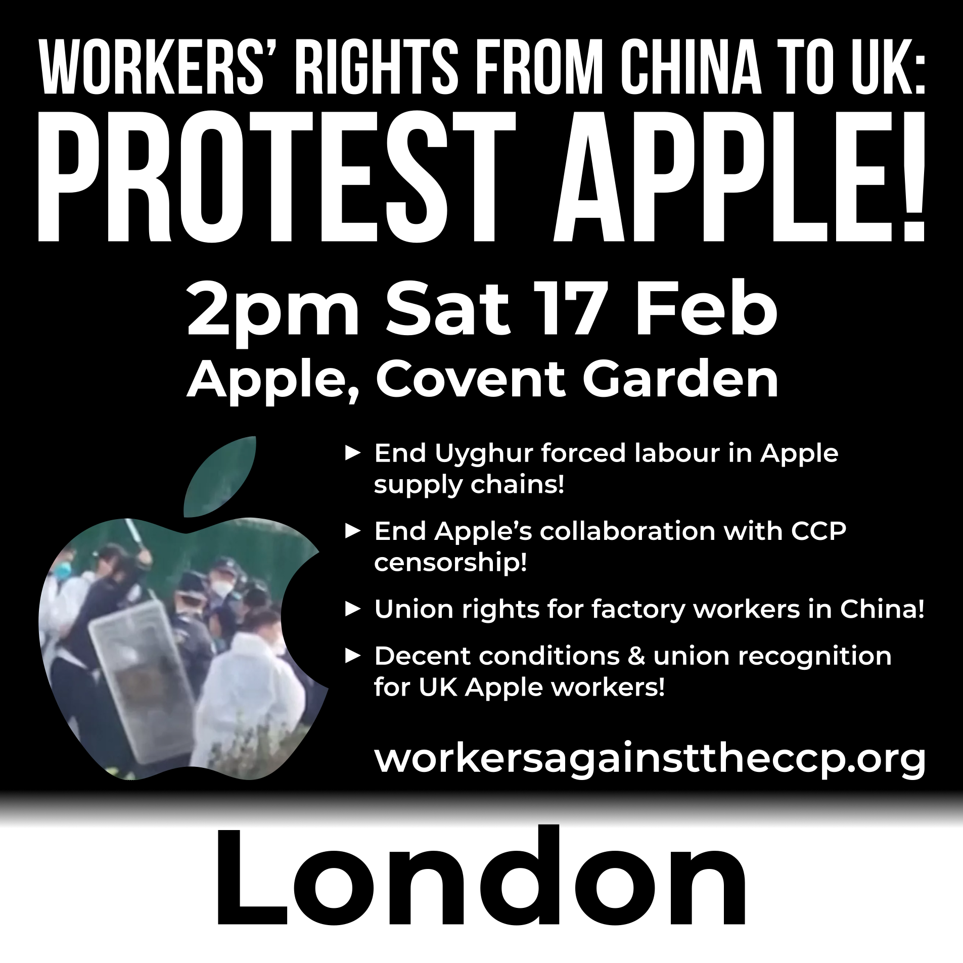 Graphic with an Apple logo cut-out photo of police in China attacking Apple factory workers as they protest, and text reading:  Workers’ rights from China to UK: Protest Apple!  2pm Saturday 17 February Apple, Covent Garden ► End Uyghur forced labour in Apple supply chains! ► End Apple’s collaboration with CCP censorship! ► Union rights for factory workers in China! ► Decent conditions & union recognition for UK Apple workers!  workersagainsttheccp.org London