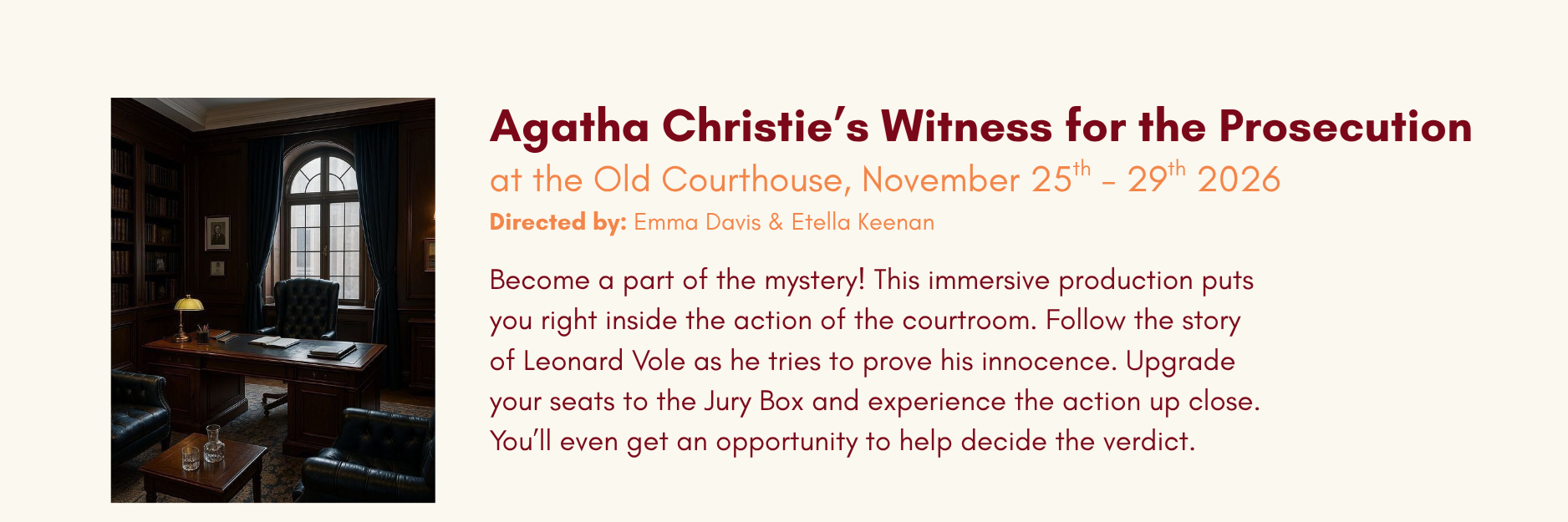 Upcoming Show Announcement in Kamloops at the Old Courthouse, November 25th - 29th 2026 Agatha Christie’s Witness for the Prosecution Directed by: Emma Davis & Etella Keenan Become a part of the mystery! This immersive production puts you right inside the action of the courtroom. Follow the story of Leonard Vole as he tries to prove his innocence. Upgrade your seats to the Jury Box and experience the action up close. You’ll even get an opportunity to help decide the verdict.