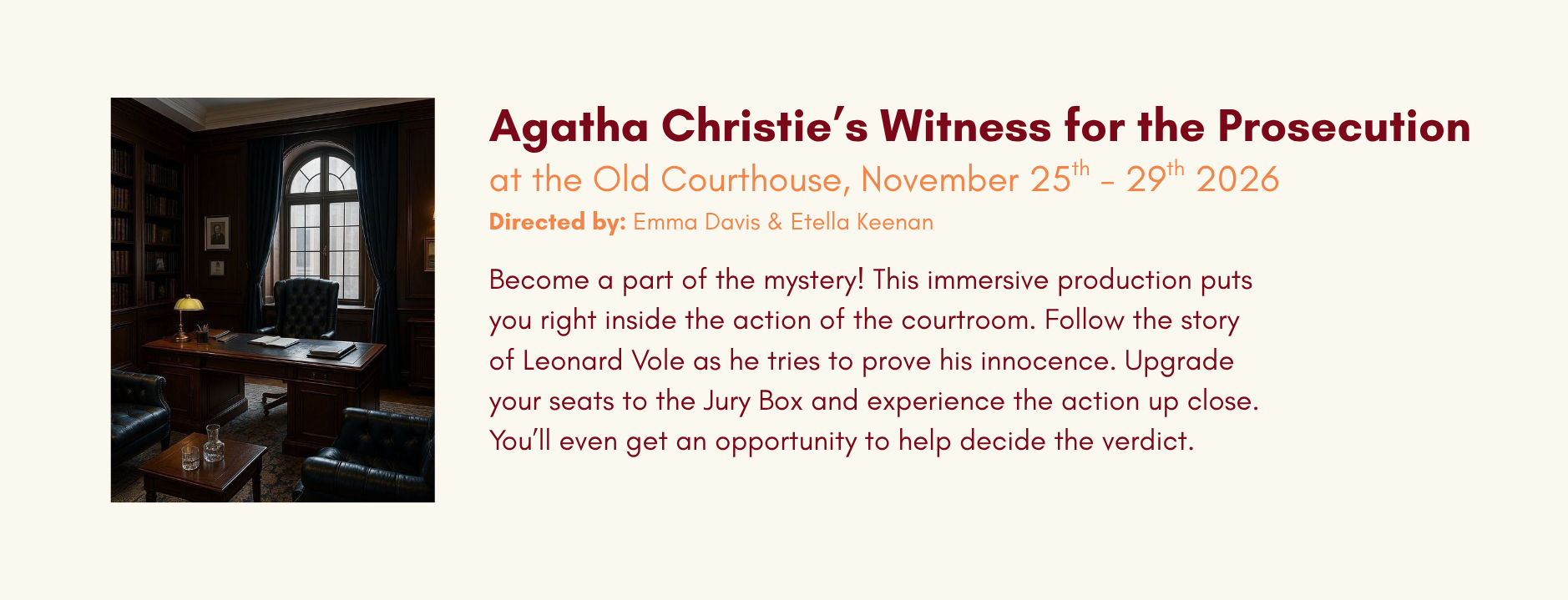Upcoming Show Announcement in Kamloops at the Old Courthouse, November 25th - 29th 2026 Agatha Christie’s Witness for the Prosecution Directed by: Emma Davis & Etella Keenan Become a part of the mystery! This immersive production puts you right inside the action of the courtroom. Follow the story of Leonard Vole as he tries to prove his innocence. Upgrade your seats to the Jury Box and experience the action up close. You’ll even get an opportunity to help decide the verdict.