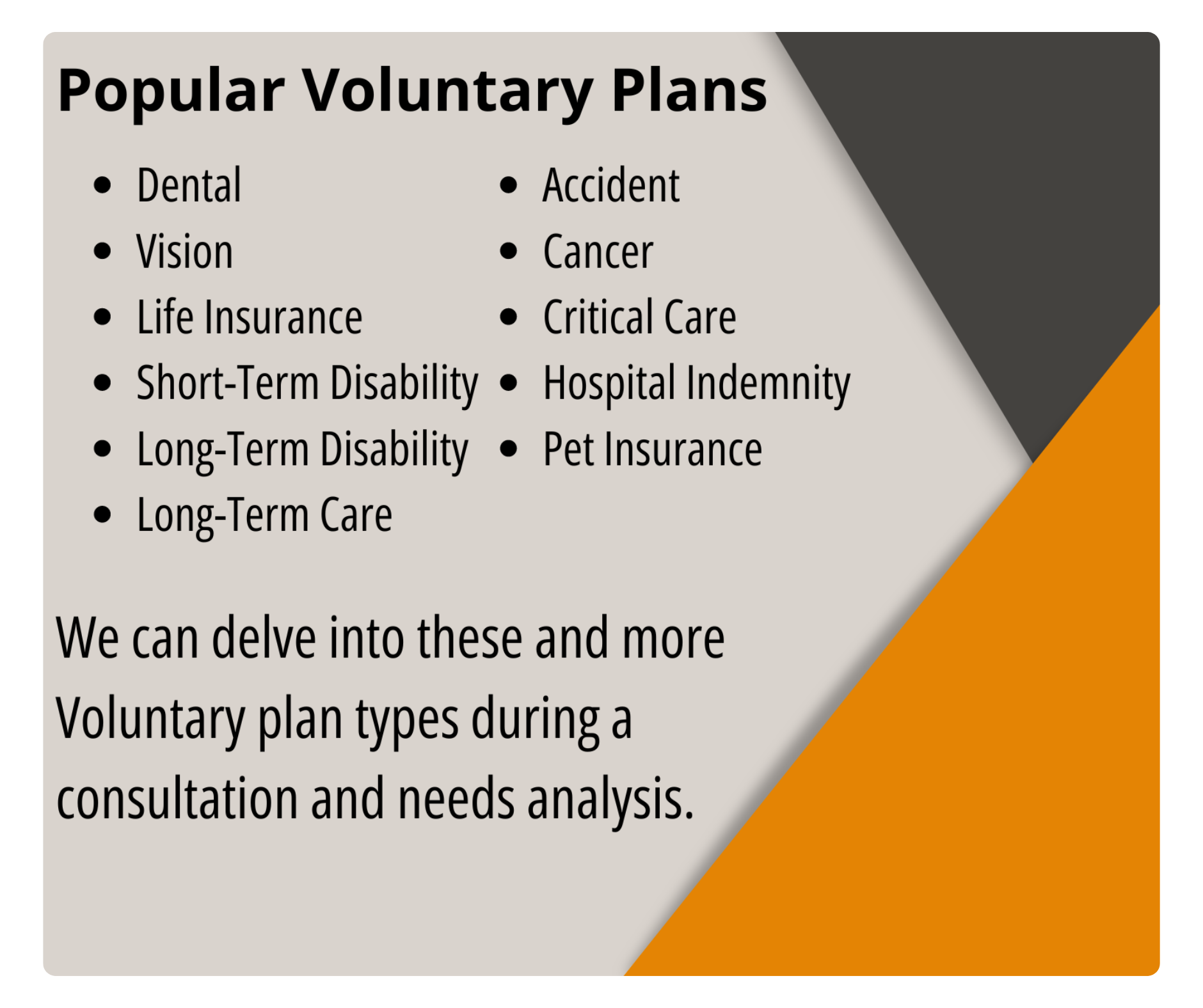 Popular Ancillary Plans include dental, vision, life insurance, short-term & long-term disability, long-term care, accident, cancer, critical care, hospital indemnity, and pet insurance. We can delve into these and more ancillary plan types during a consultation and needs analysis.