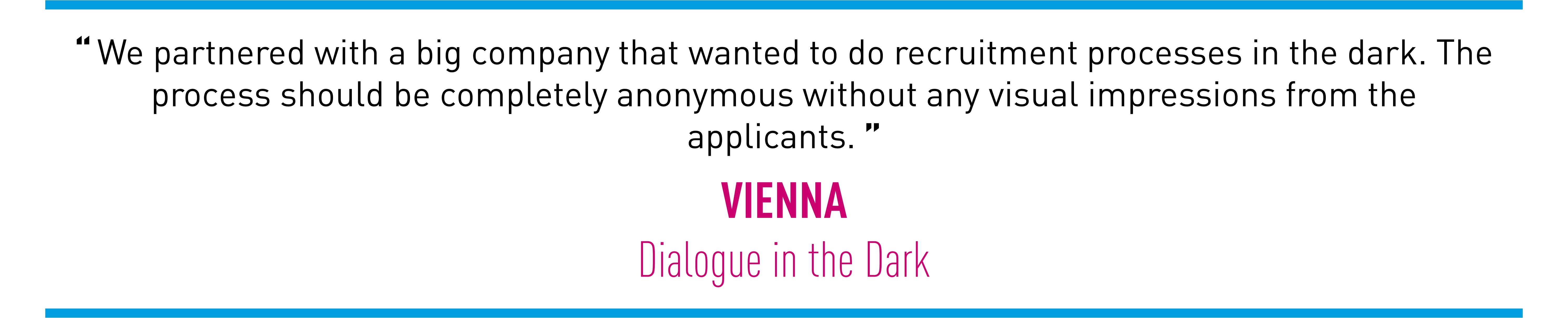 We partnered with a big company that wanted to do recruitment processes in the dark. The process should be completely anonymous without any visual impressions from the applicants. (VIENNA Dialogue in the Dark)