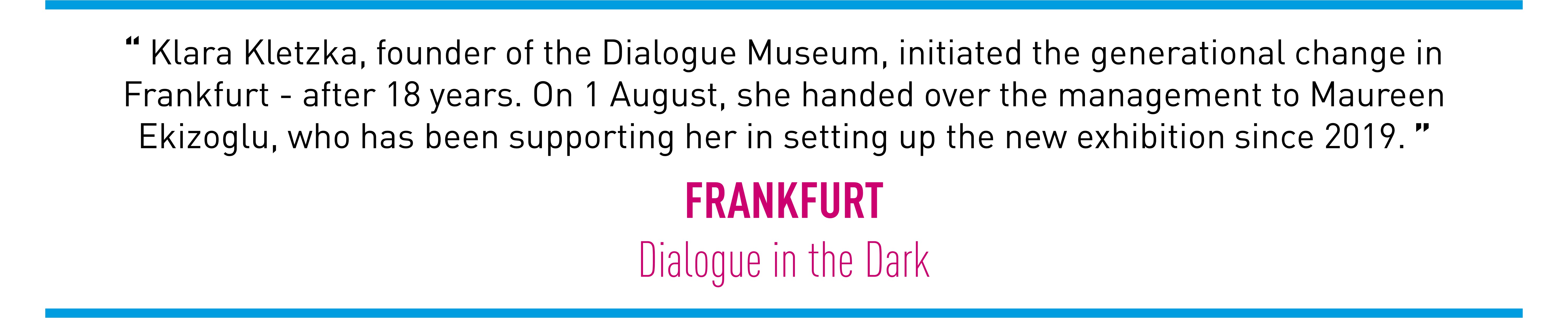 Klara Kletzka, founder of the Dialogue Museum, initiated the generational change in Frankfurt - after 18 years. On 1 August, she handed over the management to Maureen Ekizoglu, who has been supporting her in setting up the new exhibition since 2019. (FRANKFURT Dialogue in the Dark)