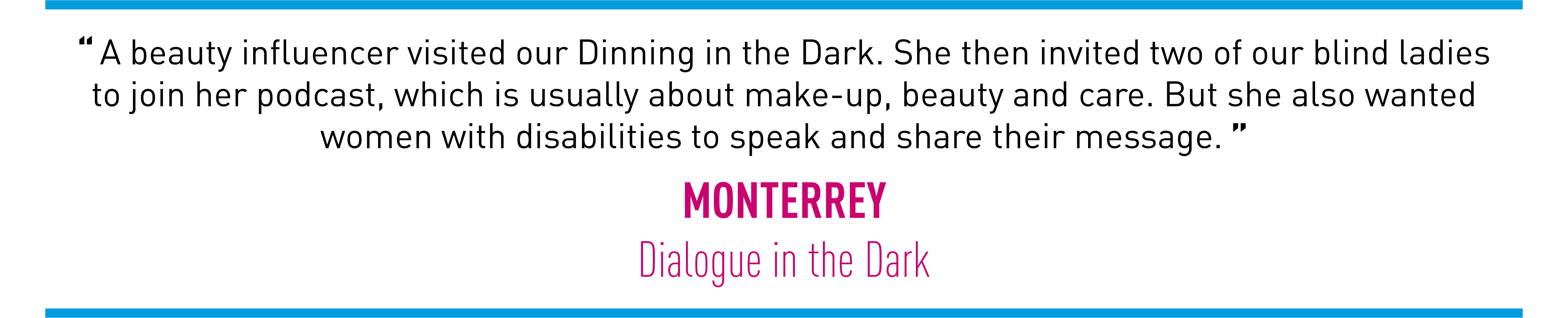 A beauty influencer visited our Dinning in the Dark. She then invited two of our blind ladies to join her podcast, which is usually about make-up, beauty and care. But she also wanted women with disabilities to speak and share their message. (MONTERREY Dialogue in the Dark)