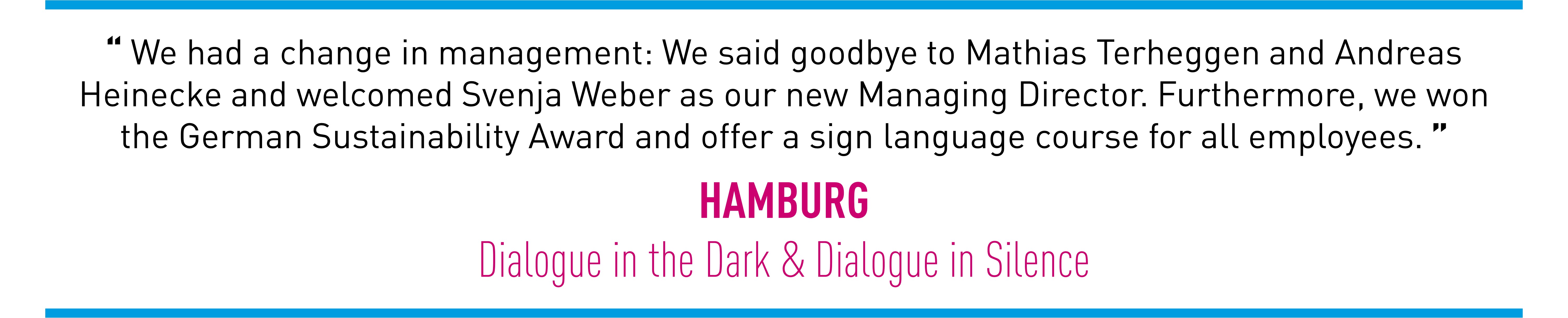 We had a change in management: We said goodbye to Mathias Terheggen and Andreas Heinecke and welcomed Svenja Weber as our new Managing Director. Furthermore, we won the German Sustainability Award and offer a sign language course for all employees.  (HAMBURG Dialogue in the Dark & Dialogue in Silence)