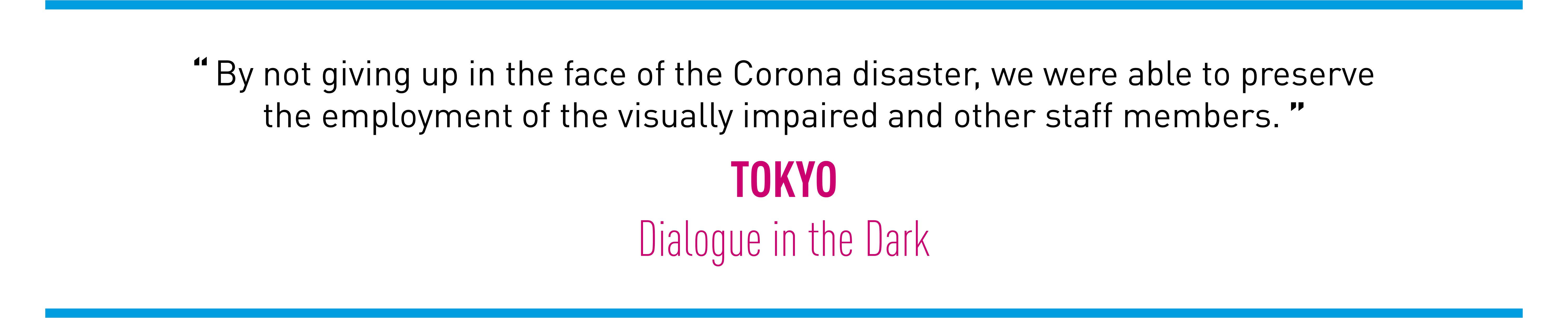 By not giving up in the face of the Corona disaster, we were able to preservethe employment of the visually impaired and other staff members. TOKYO (Dialogue in the Dark)