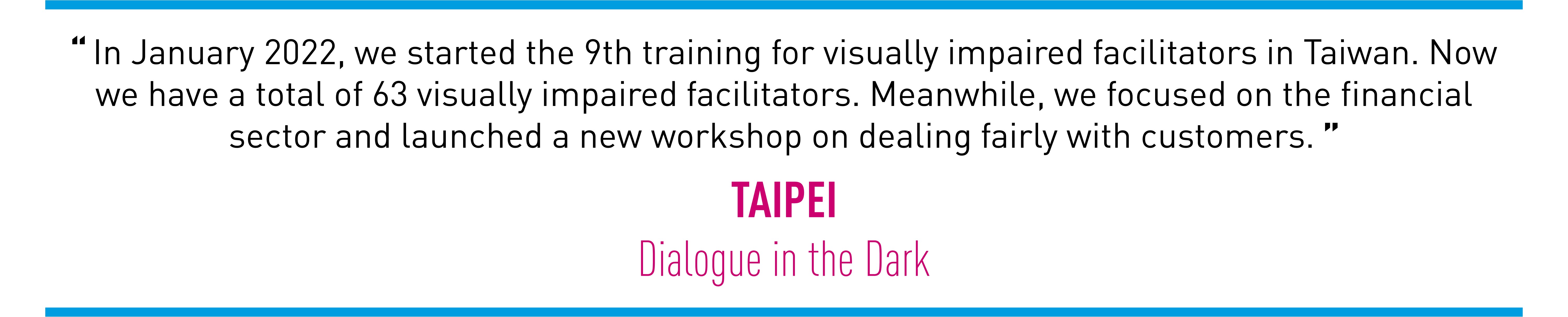 In January 2022, we started the 9th training for visually impaired facilitators in Taiwan. Now we have a total of 63 visually impaired facilitators. Meanwhile, we focused on the financial sector and launched a new workshop on dealing fairly with customers. (TAIPEI Dialogue in the Dark)