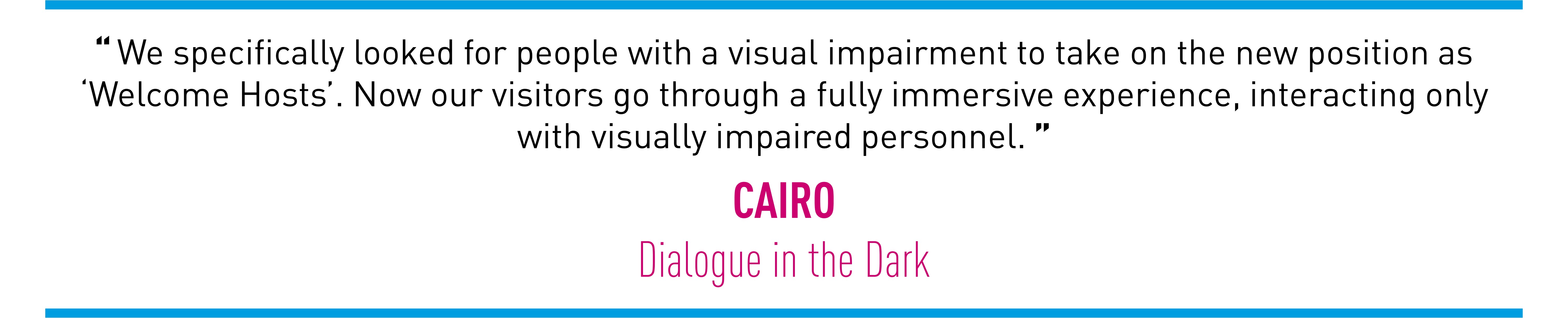 We specifically looked for people with a visual impairment to take on the new position as ‘Welcome Hosts’. Now our visitors go through a fully immersive experience, interacting only with visually impaired personnel. (CAIRO Dialogue in the Dark)
