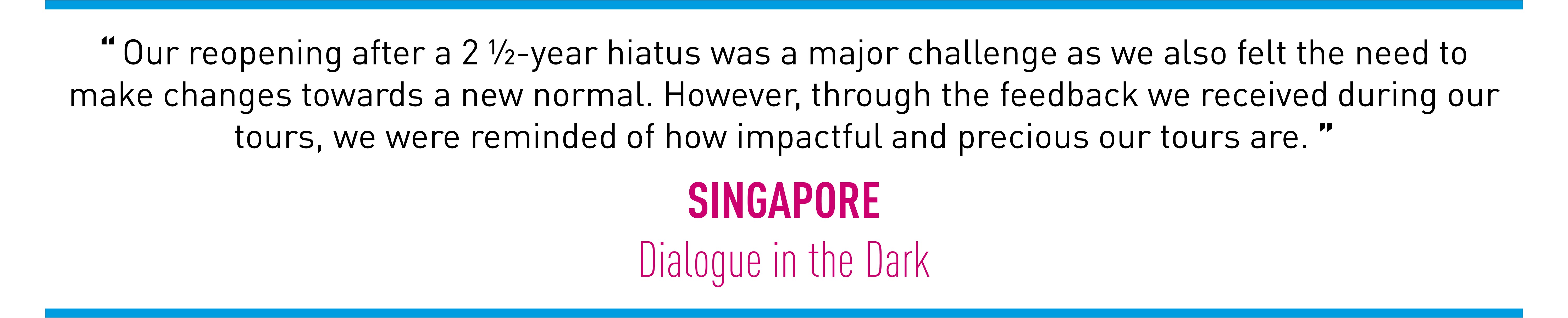 Our reopening after a 2 ½-year hiatus was a major challenge as we also felt the need to make changes towards a new normal. However, through the feedback we received during our tours, we were reminded of how impactful and precious our tours are. (SINGAPORE Dialogue in the Dark)